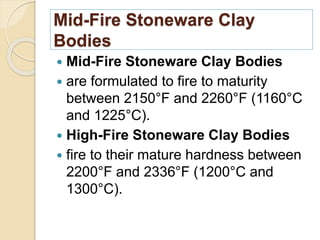 Mid-Fire Stoneware Clay
Bodies
 Mid-Fire Stoneware Clay Bodies
 are formulated to fire to maturity
between 2150°F and 2260°F (1160°C
and 1225°C).
 High-Fire Stoneware Clay Bodies
 fire to their mature hardness between
2200°F and 2336°F (1200°C and
1300°C).
 