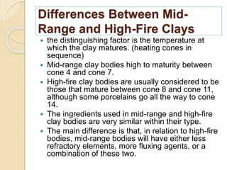 Differences Between Mid-
Range and High-Fire Clays
 the distinguishing factor is the temperature at
which the clay matures. (heating cones in
sequence)
 Mid-range clay bodies high to maturity between
cone 4 and cone 7.
 High-fire clay bodies are usually considered to be
those that mature between cone 8 and cone 11,
although some porcelains go all the way to cone
14.
 The ingredients used in mid-range and high-fire
clay bodies are very similar within their type.
 The main difference is that, in relation to high-fire
bodies, mid-range bodies will have either less
refractory elements, more fluxing agents, or a
combination of these two.
 