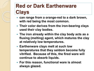 Red or Dark Earthenware
Clays
 can range from a orange-red to a dark brown,
with red being the most common.
 Their color derives from the iron-bearing clays
used their clay bodies.
 The iron already within the clay body acts as a
fluxing (melting) agent, which matures the clay
at relatively low temperatures.
 Earthenware clays melt at such low
temperatures that they seldom become fully
vitrified. Because of this, the fired ware will
continue to absorb liquids.
 For this reason, functional ware is almost
always glazed.
 