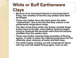 White or Buff Earthenware
Clays
 Because of an increased interest in low-temperature
firing, new varieties of low-fire clay bodies have been
developed.
 These clay bodies have also been given the label
“earthenware” due to the fact that they mature in the
earthenware temperature range.
 The idea of low-firing white clay bodies actually began
further back to Europe, when pottery factories began
trying to duplicate the porcelain ware that had become
available from the eastern Asia.
 These clay bodies required large quantities of fluxing
agents, in order to lower the melting temperature for the
relatively clean mixtures of kaolin and ball clays.
 The white bodies of today are still composed of about
half clay and half added fluxing agent, such as talc.
 