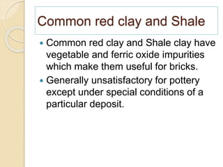 Common red clay and Shale
 Common red clay and Shale clay have
vegetable and ferric oxide impurities
which make them useful for bricks.
 Generally unsatisfactory for pottery
except under special conditions of a
particular deposit.
 