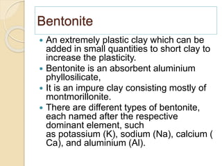 Bentonite
 An extremely plastic clay which can be
added in small quantities to short clay to
increase the plasticity.
 Bentonite is an absorbent aluminium
phyllosilicate,
 It is an impure clay consisting mostly of
montmorillonite.
 There are different types of bentonite,
each named after the respective
dominant element, such
as potassium (K), sodium (Na), calcium (
Ca), and aluminium (Al).
 