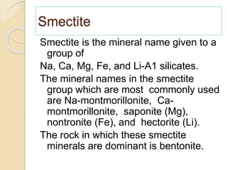 Smectite
Smectite is the mineral name given to a
group of
Na, Ca, Mg, Fe, and Li-A1 silicates.
The mineral names in the smectite
group which are most commonly used
are Na-montmorillonite, Ca-
montmorillonite, saponite (Mg),
nontronite (Fe), and hectorite (Li).
The rock in which these smectite
minerals are dominant is bentonite.
 