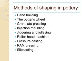 Methods of shaping in pottery
 Hand building
 The potter's wheel
 Granulate pressing
 Injection moulding
 Jiggering and jolleying
 Roller-head machine
 Pressure casting
 RAM pressing
 Slipcasting
 
