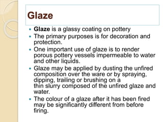 Glaze
 Glaze is a glassy coating on pottery
 The primary purposes is for decoration and
protection.
 One important use of glaze is to render
porous pottery vessels impermeable to water
and other liquids.
 Glaze may be applied by dusting the unfired
composition over the ware or by spraying,
dipping, trailing or brushing on a
thin slurry composed of the unfired glaze and
water.
 The colour of a glaze after it has been fired
may be significantly different from before
firing.
 