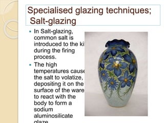 Specialised glazing techniques;
Salt-glazing
 In Salt-glazing,
common salt is
introduced to the kiln
during the firing
process.
 The high
temperatures cause
the salt to volatize,
depositing it on the
surface of the ware
to react with the
body to form a
sodium
aluminosilicate
 