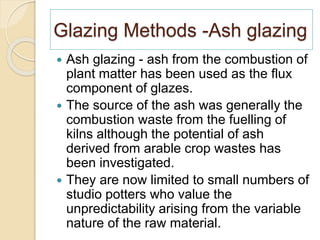 Glazing Methods -Ash glazing
 Ash glazing - ash from the combustion of
plant matter has been used as the flux
component of glazes.
 The source of the ash was generally the
combustion waste from the fuelling of
kilns although the potential of ash
derived from arable crop wastes has
been investigated.
 They are now limited to small numbers of
studio potters who value the
unpredictability arising from the variable
nature of the raw material.
 