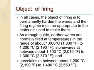 Object of firing
 In all cases, the object of firing is to
permanently harden the wares and the
firing regime must be appropriate to the
materials used to make them.
 As a rough guide, earthenwares are
normally fired at temperatures in the
range of about 1,000°C (1,830 °F) to
1,200 °C (2,190 °F); stonewares at
between about 1,100 °C (2,010 °F) to
1,300 °C (2,370 °F); and
 porcelains at between about 1,200 °C
(2,190 °F) to 1,400 °C (2,550 °F).
 