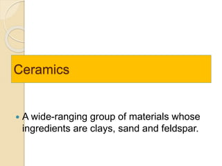 Ceramics
 A wide-ranging group of materials whose
ingredients are clays, sand and feldspar.
 