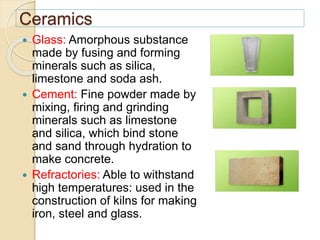 Ceramics
 Glass: Amorphous substance
made by fusing and forming
minerals such as silica,
limestone and soda ash.
 Cement: Fine powder made by
mixing, firing and grinding
minerals such as limestone
and silica, which bind stone
and sand through hydration to
make concrete.
 Refractories: Able to withstand
high temperatures: used in the
construction of kilns for making
iron, steel and glass.
 