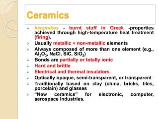 Ceramics
 keramikos - burnt stuff in Greek -properties
achieved through high-temperature heat treatment
(firing).
 Usually metallic + non-metallic elements
 Always composed of more than one element (e.g.,
Al2O3, NaCl, SiC, SiO2)
 Bonds are partially or totally ionic
 Hard and brittle
 Electrical and thermal insulators
 Optically opaque, semi-transparent, or transparent
 Traditionally based on clay (china, bricks, tiles,
porcelain) and glasses
 “New ceramics” for electronic, computer,
aerospace industries.
 