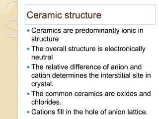 Ceramic structure
 Ceramics are predominantly ionic in
structure
 The overall structure is electronically
neutral
 The relative difference of anion and
cation determines the interstitial site in
crystal.
 The common ceramics are oxides and
chlorides.
 Cations fill in the hole of anion lattice.
 