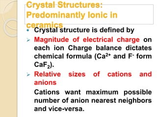 Crystal Structures:
Predominantly Ionic in
ceramics
 Crystal structure is defined by
 Magnitude of electrical charge on
each ion Charge balance dictates
chemical formula (Ca2+ and F- form
CaF2).
 Relative sizes of cations and
anions
Cations want maximum possible
number of anion nearest neighbors
and vice-versa.
 