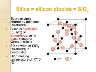 Silica = silicon dioxide = SiO2
 Every oxygen
shared by adjacent
tetrahedra
 Silica is crystalline
(quartz) or
amorphous, as in
glass (fused or
vitreous silica)
 3D network of SiO4
tetrahedra in
cristobalite
 High melting
temperature of 1710
C
 