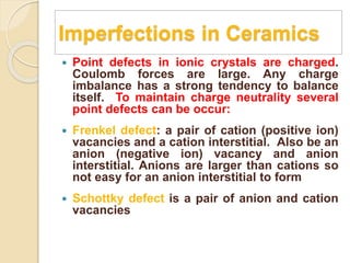 Imperfections in Ceramics
 Point defects in ionic crystals are charged.
Coulomb forces are large. Any charge
imbalance has a strong tendency to balance
itself. To maintain charge neutrality several
point defects can be occur:
 Frenkel defect: a pair of cation (positive ion)
vacancies and a cation interstitial. Also be an
anion (negative ion) vacancy and anion
interstitial. Anions are larger than cations so
not easy for an anion interstitial to form
 Schottky defect is a pair of anion and cation
vacancies
 