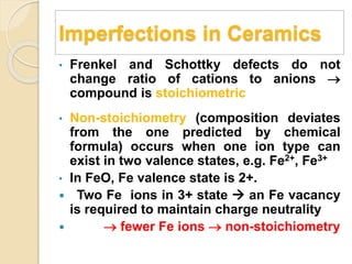 Imperfections in Ceramics
• Frenkel and Schottky defects do not
change ratio of cations to anions 
compound is stoichiometric
• Non-stoichiometry (composition deviates
from the one predicted by chemical
formula) occurs when one ion type can
exist in two valence states, e.g. Fe2+, Fe3+
• In FeO, Fe valence state is 2+.
 Two Fe ions in 3+ state  an Fe vacancy
is required to maintain charge neutrality
  fewer Fe ions  non-stoichiometry
 
