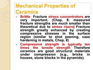 Mechanical Properties of
Ceramics
 Brittle Fracture stress concentrators are
very important. (Chap. 8: measured
fracture strengths are much smaller than
theoretical due to stress risers) Fracture
strength greatly enhanced by creating
compressive stresses in the surface
region (similar to shot peening, case
hardening in metals, Chap. 8)
 Compressive strength is typically ten
times the tensile strength Therefore
ceramics are good structural materials
under compression (e.g., bricks in
houses, stone blocks in the pyramids).
 