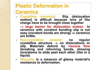 Plastic Deformation in
Ceramics
 Crystalline ceramics: Slip (dislocation
motion) is difficult because ions of like
charge have to be brought close together
 large barrier for dislocation motion In
ceramics with covalent bonding slip is not
easy (covalent bonds are strong)  ceramics
are brittle.
 Non-crystalline ceramic: no regular
crystalline structure  no dislocations or
slip. Materials deform by viscous flow
(breaking and reforming bonds, allowing
ions/atoms to slide past each other (like in a
liquid)
 Viscosity is a measure of glassy material’s
resistance to deformation.
 
