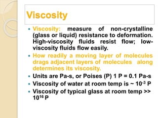 Viscosity
 Viscosity: measure of non-crystalline
(glass or liquid) resistance to deformation.
High-viscosity fluids resist flow; low-
viscosity fluids flow easily.
 How readily a moving layer of molecules
drags adjacent layers of molecules along
determines its viscosity.
 Units are Pa-s, or Poises (P) 1 P = 0.1 Pa-s
 Viscosity of water at room temp is ~ 10-3 P
 Viscosity of typical glass at room temp >>
1016 P
 
