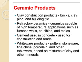 Ceramic Products
 Clay construction products - bricks, clay
pipe, and building tile
 Refractory ceramics - ceramics capable
of high temperature applications such as
furnace walls, crucibles, and molds
 Cement used in concrete - used for
construction and roads
 Whiteware products - pottery, stoneware,
fine china, porcelain, and other
tableware, based on mixtures of clay and
other minerals
 
