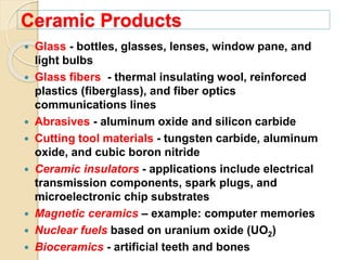 Ceramic Products
 Glass - bottles, glasses, lenses, window pane, and
light bulbs
 Glass fibers - thermal insulating wool, reinforced
plastics (fiberglass), and fiber optics
communications lines
 Abrasives - aluminum oxide and silicon carbide
 Cutting tool materials - tungsten carbide, aluminum
oxide, and cubic boron nitride
 Ceramic insulators - applications include electrical
transmission components, spark plugs, and
microelectronic chip substrates
 Magnetic ceramics – example: computer memories
 Nuclear fuels based on uranium oxide (UO2)
 Bioceramics - artificial teeth and bones
 