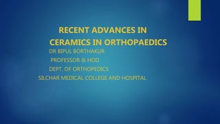 RECENT ADVANCES IN
CERAMICS IN ORTHOPAEDICS
DR BIPUL BORTHAKUR
PROFESSOR & HOD
DEPT. OF ORTHOPEDICS
SILCHAR MEDICAL COLLEGE AND HOSPITAL
 