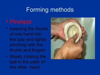 Forming methods
• Pinchpot
• Inserting the thumb
  of one hand into
  the clay and lightly
  pinching with the
  thumb and fingers
• Slowly rotating the
  ball in the palm of
  the other hand.
 