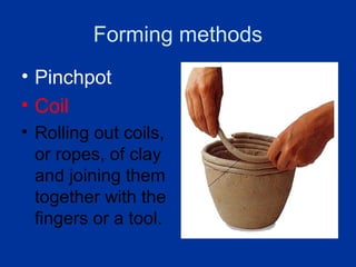 Forming methods
• Pinchpot
• Coil
• Rolling out coils,
  or ropes, of clay
  and joining them
  together with the
  fingers or a tool.
 