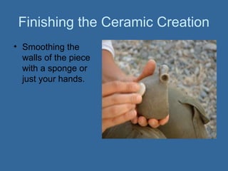 Finishing the Ceramic Creation
• Smoothing the
  walls of the piece
  with a sponge or
  just your hands.
 