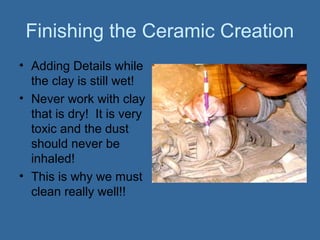 Finishing the Ceramic Creation
• Adding Details while
  the clay is still wet!
• Never work with clay
  that is dry! It is very
  toxic and the dust
  should never be
  inhaled!
• This is why we must
  clean really well!!
 