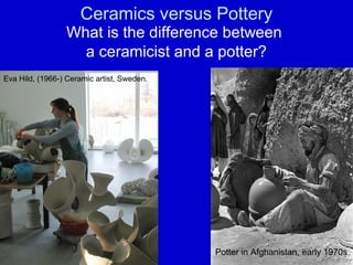 Ceramics versus Pottery
                 What is the difference between
                   a ceramicist and a potter?
Eva Hild, (1966-) Ceramic artist, Sweden.




                                            Potter in Afghanistan, early 1970s
 