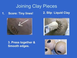 Joining Clay Pieces
1.   Score: Tiny lines!    2. Slip: Liquid Clay




     3. Press together &
     Smooth edges.
 