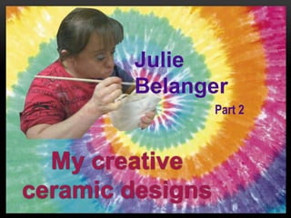 My creative
ceramic designs
Julie
Belanger
Part 2
 