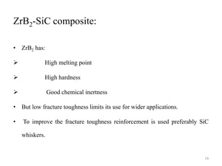 ZrB2-SiC composite:
• ZrB2 has:
 High melting point
 High hardness
 Good chemical inertness
• But low fracture toughness limits its use for wider applications.
• To improve the fracture toughness reinforcement is used preferably SiC
whiskers.
19
 