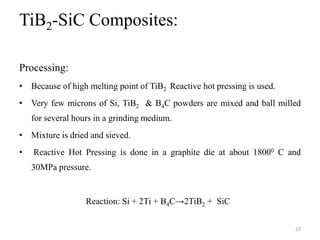 TiB2-SiC Composites:
Processing:
• Because of high melting point of TiB2 Reactive hot pressing is used.
• Very few microns of Si, TiB2 & B4C powders are mixed and ball milled
for several hours in a grinding medium.
• Mixture is dried and sieved.
• Reactive Hot Pressing is done in a graphite die at about 18000 C and
30MPa pressure.
Reaction: Si + 2Ti + B4C→2TiB2 + SiC
23
 