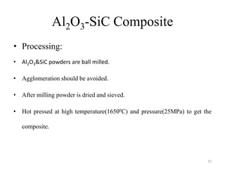 Al2O3-SiC Composite
• Processing:
• Al2O3&SiC powders are ball milled.
• Agglomeration should be avoided.
• After milling powder is dried and sieved.
• Hot pressed at high temperature(16500C) and pressure(25MPa) to get the
composite.
25
 