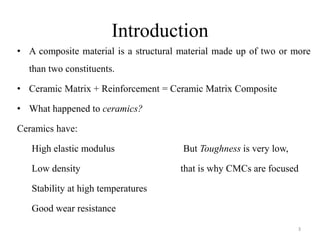 Introduction
• A composite material is a structural material made up of two or more
than two constituents.
• Ceramic Matrix + Reinforcement = Ceramic Matrix Composite
• What happened to ceramics?
Ceramics have:
High elastic modulus But Toughness is very low,
Low density that is why CMCs are focused
Stability at high temperatures
Good wear resistance
3
 