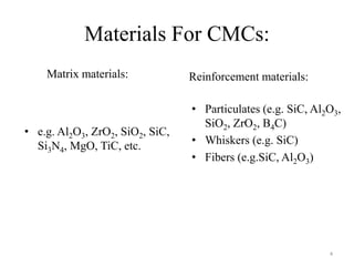 Materials For CMCs:
Matrix materials:
• e.g. Al2O3, ZrO2, SiO2, SiC,
Si3N4, MgO, TiC, etc.
Reinforcement materials:
• Particulates (e.g. SiC, Al2O3,
SiO2, ZrO2, B4C)
• Whiskers (e.g. SiC)
• Fibers (e.g.SiC, Al2O3)
4
 