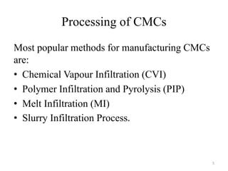 Processing of CMCs
Most popular methods for manufacturing CMCs
are:
• Chemical Vapour Infiltration (CVI)
• Polymer Infiltration and Pyrolysis (PIP)
• Melt Infiltration (MI)
• Slurry Infiltration Process.
5
 