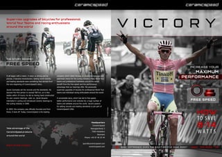 WHAT DIFFERENCE DOES THE RIGHT BICYCLE GEAR MAKE? ROAD · OFF-ROAD · TRI
FREE SPEED
8-14
HOW
TO SAVE
W A T T S
It all began with a vision. A vision so strong and so
precise, it became revolutionary. Setting world records
and leading standards were something that derived from
the very beginning of CeramicSpeed’s story.
Jacob Csizmadia set the records and the standards. He
became the first person to exceed 500 km, on in-line
skates within 24 hours; he did so having hand constructed
his own ceramic bearings. Later on, Jacob became
interested in cycling and introduced ceramic bearings to
the cycling industry in 2000.
In 2004, the company was officially founded and from
there, it took off. Today, CeramicSpeed is the leading
company which solely focuses on producing bearings and
optimised chains for the cycling industry. Many World Tour
teams and professional triathletes around the world
benefit from the free speed and the performance
advantage that our bearings offer. We personally
supervise upgrades of bicycles for professional World Tour
teams and individual racing enthusiasts around the world.
A remarkable story, which has led to free speed,
better performance and victories for a huge number of
teams and athletes around the world. Jacob’s passion
for setting records and leading standards is just part of
CeramicSpeed’s DNA.
V I C T O R Y
Supervise upgrades of bicycles for professional
World Tour Teams and racing enthusiasts
around the world
THE STORY BEHIND
FREE SPEED
Headquarters
CeramicSpeed
Noergaardsvej 3
7500 Holstebro
Denmark
Phone +45 97 40 25 44
sport@ceramicspeed.com
ceramicspeed.com
Take advantage of the
CeramicSpeed products
around the world
Part of the Victory
INCREASE YOUR
MAXIMUM
PERFORMANCE
©GruberImages
©Bettiniphoto.net
 