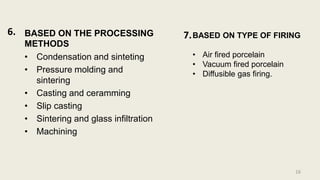 BASED ON THE PROCESSING
METHODS
• Condensation and sinteting
• Pressure molding and
sintering
• Casting and ceramming
• Slip casting
• Sintering and glass infiltration
• Machining
16
6. 7.BASED ON TYPE OF FIRING
• Air fired porcelain
• Vacuum fired porcelain
• Diffusible gas firing.
 