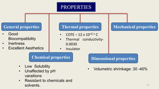 PROPERTIES
General properties
Chemical properties
Thermal properties
Dimensional properties
Mechanical properties
• COTE – 12 x 10-6/ o C
• Thermal conductivity-
0.0030
• Insulator
• Good
Biocompatibility
• Inertness
• Excellent Aesthetics
• Low Solubility
• Unaffected by pH
varaitions
• Resistant to chemicals and
solvents.
• Volumetric shrinkage: 30 -40%
17
 