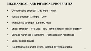 MECHANICAL AND PHYSICAL PROPERTIES
• Compressive strength : 330 Mpa – High
• Tensile strength : 34Mpa – Low
• Transverse strength : 62 to 90 Mpa
• Shear strength : 110 Mpa – low - Brittle nature, lack of ductility
• Surface hardness : 460 KHN – High abrasion resistance
• Super cooled liquids
• No deformation under stress, instead develops cracks.
18
 