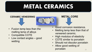 METAL CERAMICS
METAL CORE
• Good corrosion resistance.
• Melting temp less than that of
veneered ceramic.
• High modulus of elasticity
• COTE similar to porcelain
• Should not discolor porcelain
• Allow good wetting of
porcelain
• Fusion temp less than the
melting temp of alloys
• Compatible COTE
• Low contact angles – good
wetting
CERAMIC VENEERING
19
 