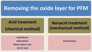 Removing the oxide layer for PFM
Acid treatment
(chemical method)
Hydrofluoric
Hydrochloric
Dilute sulfuric acid.
(10-15 min)
Nonacid treatment
(mechanical method)
Sand blasting
23
 