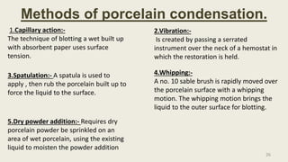 Methods of porcelain condensation.
1.Capillary action:-
The technique of blotting a wet built up
with absorbent paper uses surface
tension.
2.Vibration:-
Is created by passing a serrated
instrument over the neck of a hemostat in
which the restoration is held.
3.Spatulation:- A spatula is used to
apply , then rub the porcelain built up to
force the liquid to the surface.
4.Whipping:-
A no. 10 sable brush is rapidly moved over
the porcelain surface with a whipping
motion. The whipping motion brings the
liquid to the outer surface for blotting.
5.Dry powder addition:- Requires dry
porcelain powder be sprinkled on an
area of wet porcelain, using the existing
liquid to moisten the powder addition
26
 