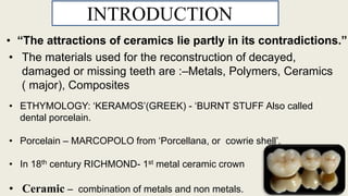 • The materials used for the reconstruction of decayed,
damaged or missing teeth are :–Metals, Polymers, Ceramics
( major), Composites
INTRODUCTIONN
• ETHYMOLOGY: ‘KERAMOS’(GREEK) - ‘BURNT STUFF Also called
dental porcelain.
• Porcelain – MARCOPOLO from ‘Porcellana, or cowrie shell’.
• In 18th century RICHMOND- 1st metal ceramic crown
• Ceramic – combination of metals and non metals.
3
• “The attractions of ceramics lie partly in its contradictions.”
 