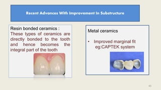 Recent Advances With Improvement In Substructure
Resin bonded ceramics :
These types of ceramics are
directly bonded to the tooth
and hence becomes the
integral part of the tooth
Metal ceramics
• Improved marginal fit
eg:CAPTEK system
43
 
