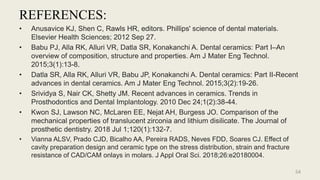 REFERENCES:
• Anusavice KJ, Shen C, Rawls HR, editors. Phillips' science of dental materials.
Elsevier Health Sciences; 2012 Sep 27.
• Babu PJ, Alla RK, Alluri VR, Datla SR, Konakanchi A. Dental ceramics: Part I–An
overview of composition, structure and properties. Am J Mater Eng Technol.
2015;3(1):13-8.
• Datla SR, Alla RK, Alluri VR, Babu JP, Konakanchi A. Dental ceramics: Part II-Recent
advances in dental ceramics. Am J Mater Eng Technol. 2015;3(2):19-26.
• Srividya S, Nair CK, Shetty JM. Recent advances in ceramics. Trends in
Prosthodontics and Dental Implantology. 2010 Dec 24;1(2):38-44.
• Kwon SJ, Lawson NC, McLaren EE, Nejat AH, Burgess JO. Comparison of the
mechanical properties of translucent zirconia and lithium disilicate. The Journal of
prosthetic dentistry. 2018 Jul 1;120(1):132-7.
• Vianna ALSV, Prado CJD, Bicalho AA, Pereira RADS, Neves FDD, Soares CJ. Effect of
cavity preparation design and ceramic type on the stress distribution, strain and fracture
resistance of CAD/CAM onlays in molars. J Appl Oral Sci. 2018;26:e20180004.
54
 