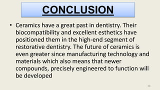 56
• Ceramics have a great past in dentistry. Their
biocompatibility and excellent esthetics have
positioned them in the high-end segment of
restorative dentistry. The future of ceramics is
even greater since manufacturing technology and
materials which also means that newer
compounds, precisely engineered to function will
be developed
CONCLUSION
 